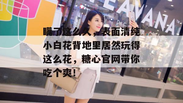 瞒了这么久，表面清纯小白花背地里居然玩得这么花，糖心官网带你吃个爽！