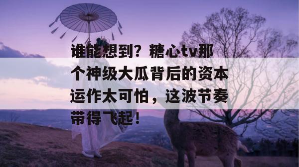谁能想到？糖心tv那个神级大瓜背后的资本运作太可怕，这波节奏带得飞起！