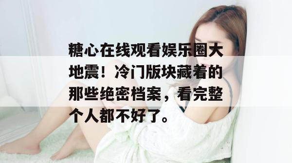 糖心在线观看娱乐圈大地震！冷门版块藏着的那些绝密档案，看完整个人都不好了。