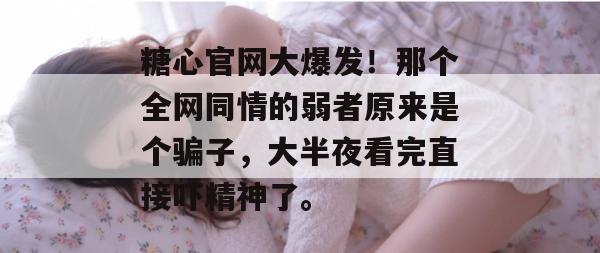 糖心官网大爆发！那个全网同情的弱者原来是个骗子，大半夜看完直接吓精神了。